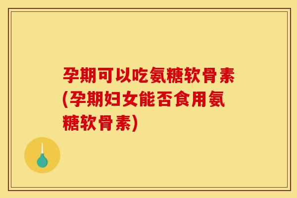 孕期可以吃氨糖软骨素(孕期妇女能否食用氨糖软骨素)
