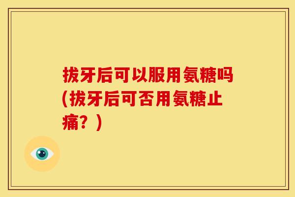 拔牙后可以服用氨糖吗(拔牙后可否用氨糖?) 拔牙后可以服用氨糖吗(拔牙后可否用氨糖?)