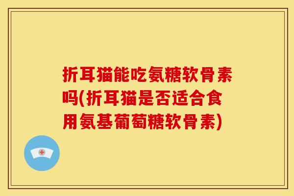 折耳猫能吃氨糖软骨素吗(折耳猫是否适合食用氨基葡萄糖软骨素) 折耳猫能吃氨糖软骨素吗(折耳猫是否适合食用氨基葡萄糖软骨素)