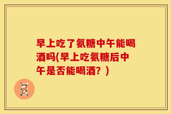 早上吃了氨糖中午能喝酒吗(早上吃氨糖后中午是否能喝酒？)