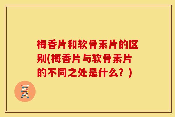 梅香片和软骨素片的区别(梅香片与软骨素片的不同之处是什么？)