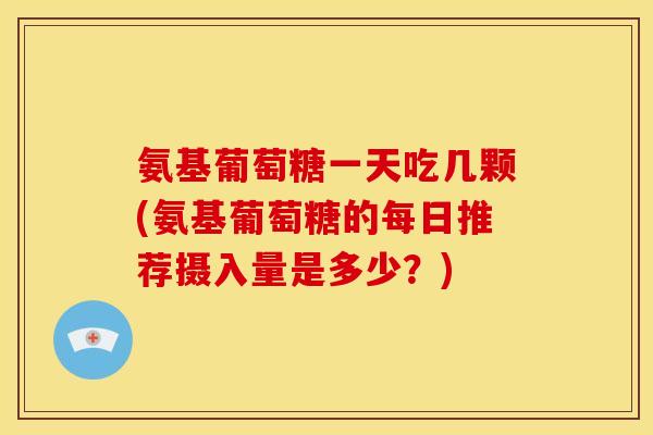 氨基葡萄糖一天吃几颗(氨基葡萄糖的每日推荐摄入量是多少？)