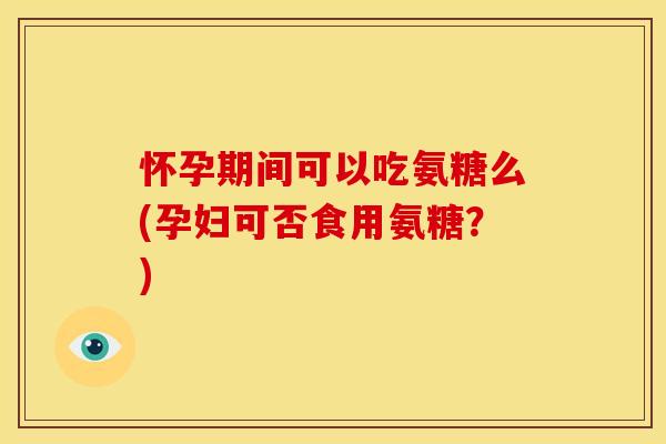 怀孕期间可以吃氨糖么(孕妇可否食用氨糖？)
