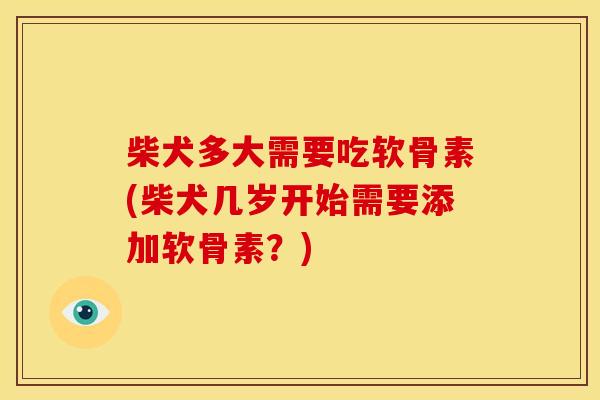 柴犬多大需要吃软骨素(柴犬几岁开始需要添加软骨素？)