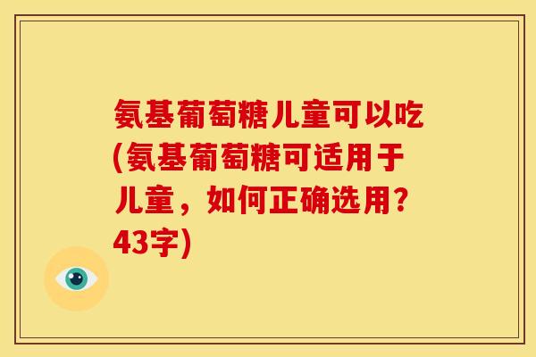 氨基葡萄糖儿童可以吃(氨基葡萄糖可适用于儿童，如何正确选用？43字)