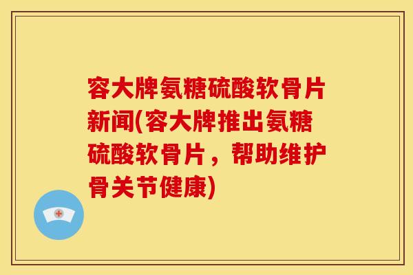 容大牌氨糖硫酸软骨片新闻(容大牌推出氨糖硫酸软骨片，帮助维护骨关节健康)