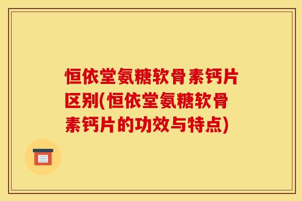 恒依堂氨糖软骨素钙片区别(恒依堂氨糖软骨素钙片的功效与特点)