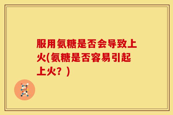 服用氨糖是否会导致上火(氨糖是否容易引起上火？)