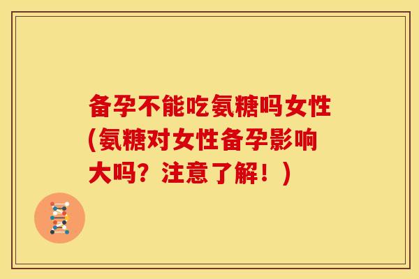 备孕不能吃氨糖吗女性(氨糖对女性备孕影响大吗？注意了解！)