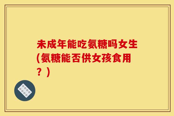未成年能吃氨糖吗女生(氨糖能否供女孩食用？)
