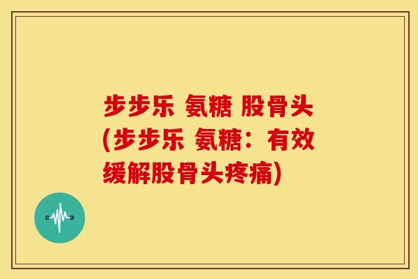 步步乐 氨糖 股骨头(步步乐 氨糖：有效缓解股骨头疼痛)