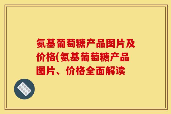 氨基葡萄糖产品图片及价格(氨基葡萄糖产品图片、价格全面解读