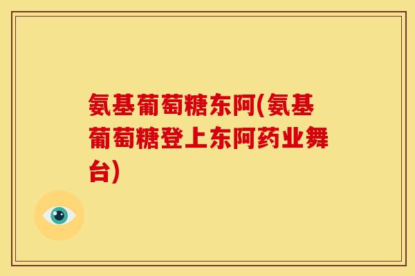 氨基葡萄糖东阿(氨基葡萄糖登上东阿药业舞台)