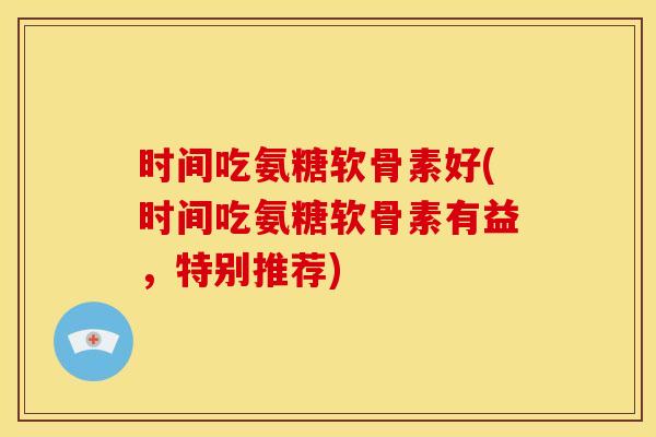 时间吃氨糖软骨素好(时间吃氨糖软骨素有益，特别推荐)