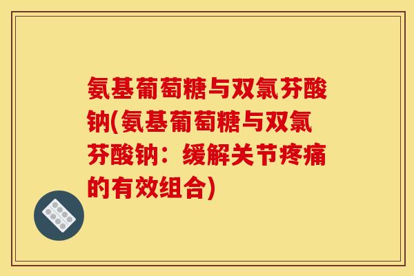 氨基葡萄糖与双氯芬酸钠(氨基葡萄糖与双氯芬酸钠：缓解关节疼痛的有效组合)