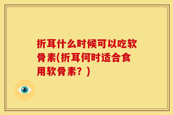 折耳什么时候可以吃软骨素(折耳何时适合食用软骨素？)