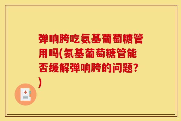弹响胯吃氨基葡萄糖管用吗(氨基葡萄糖管能否缓解弹响胯的问题?) 弹响胯吃氨基葡萄糖管用吗(氨基葡萄糖管能否缓解弹响胯的问题?)
