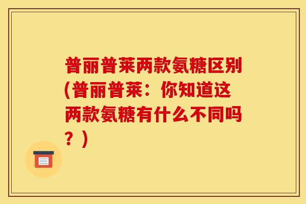 普丽普莱两款氨糖区别(普丽普莱：你知道这两款氨糖有什么不同吗？)