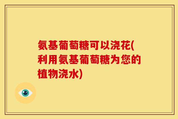 氨基葡萄糖可以浇花(利用氨基葡萄糖为您的植物浇水)