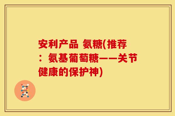 安利产品 氨糖(推荐：氨基葡萄糖——关节健康的保护神)