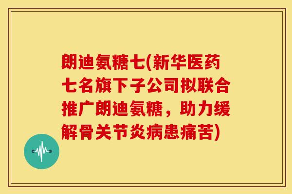 朗迪氨糖七(新华医药七名旗下子公司拟联合推广朗迪氨糖，助力缓解骨关节炎病患痛苦)