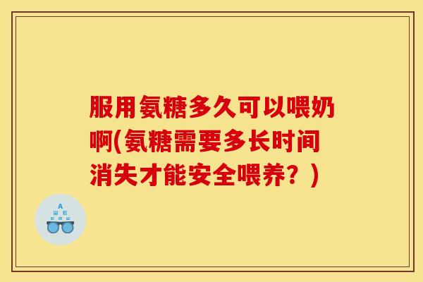 服用氨糖多久可以喂奶啊(氨糖需要多长时间消失才能安全喂养？)