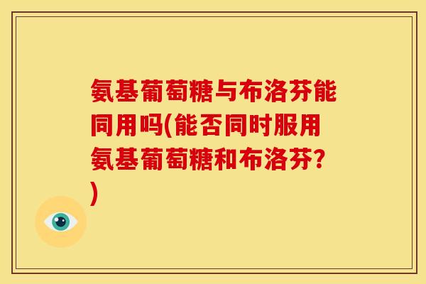 氨基葡萄糖与布洛芬能同用吗(能否同时服用氨基葡萄糖和布洛芬？)