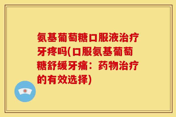 氨基葡萄糖口服液治疗牙疼吗(口服氨基葡萄糖舒缓牙痛：药物治疗的有效选择)