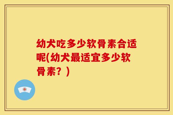 幼犬吃多少软骨素合适呢(幼犬最适宜多少软骨素？)