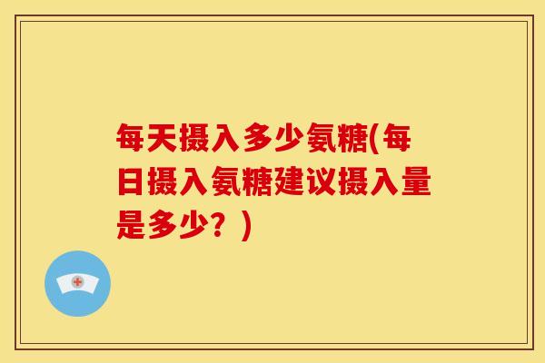 每天摄入多少氨糖(每日摄入氨糖建议摄入量是多少？)