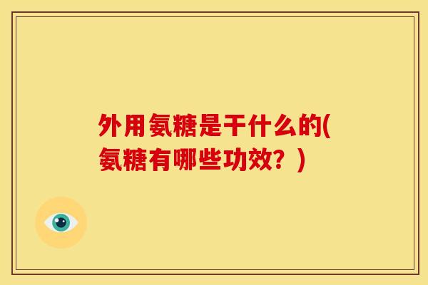 外用氨糖是干什么的(氨糖有哪些功效？)