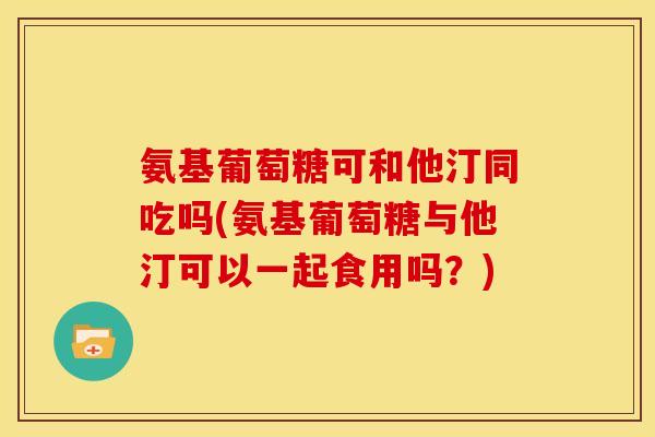 氨基葡萄糖可和他汀同吃吗(氨基葡萄糖与他汀可以一起食用吗？)