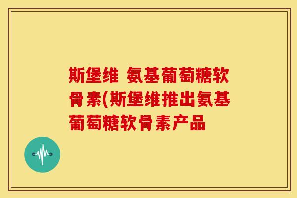 斯堡维 氨基葡萄糖软骨素(斯堡维推出氨基葡萄糖软骨素产品