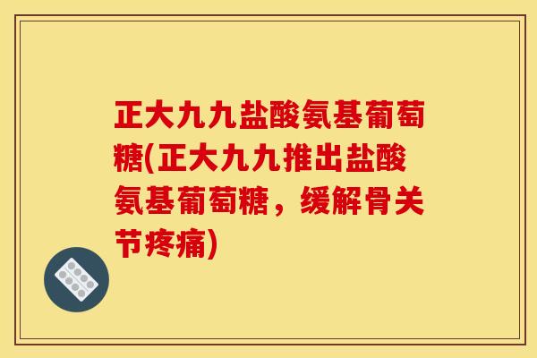 正大九九盐酸氨基葡萄糖(正大九九推出盐酸氨基葡萄糖，缓解骨关节疼痛)
