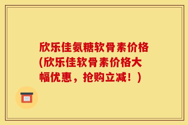 欣乐佳氨糖软骨素价格(欣乐佳软骨素价格大幅优惠，抢购立减！)