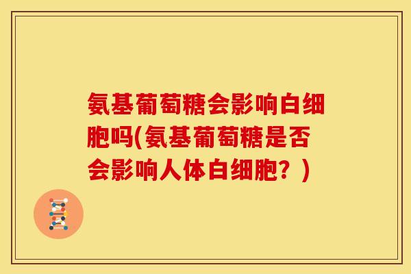 氨基葡萄糖会影响白细胞吗(氨基葡萄糖是否会影响人体白细胞？)