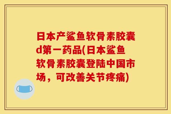 日本产鲨鱼软骨素胶囊d第一药品(日本鲨鱼软骨素胶囊登陆中国市场，可改善关节疼痛)