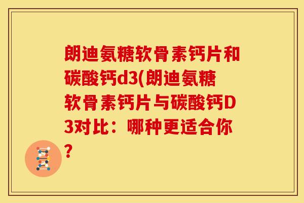 朗迪氨糖软骨素钙片和碳酸钙d3(朗迪氨糖软骨素钙片与碳酸钙D3对比：哪种更适合你？