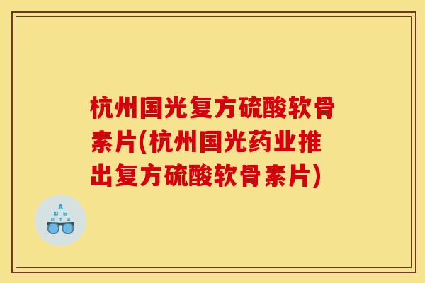 杭州国光复方硫酸软骨素片(杭州国光药业推出复方硫酸软骨素片)