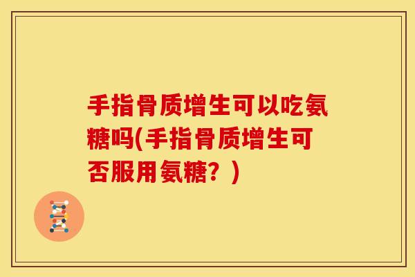 手指骨质增生可以吃氨糖吗(手指骨质增生可否服用氨糖？)