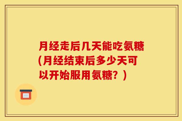 月经走后几天能吃氨糖(月经结束后多少天可以开始服用氨糖？)