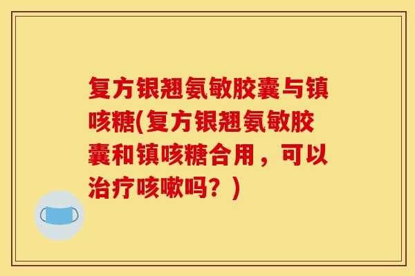 复方银翘氨敏胶囊与镇咳糖(复方银翘氨敏胶囊和镇咳糖合用，可以治疗咳嗽吗？)
