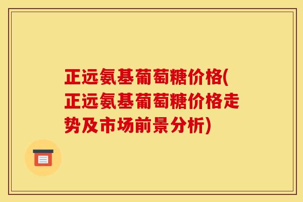 正远氨基葡萄糖价格(正远氨基葡萄糖价格走势及市场前景分析)