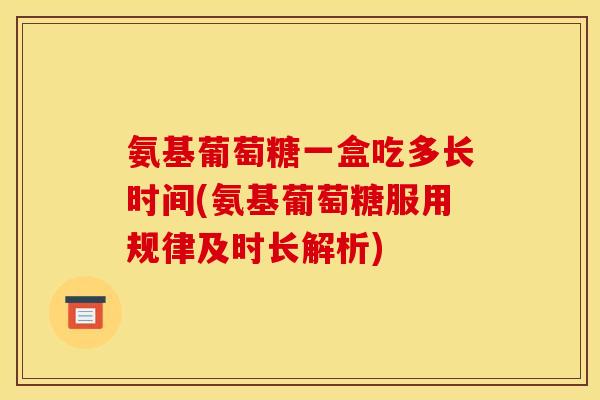 氨基葡萄糖一盒吃多长时间(氨基葡萄糖服用规律及时长解析)