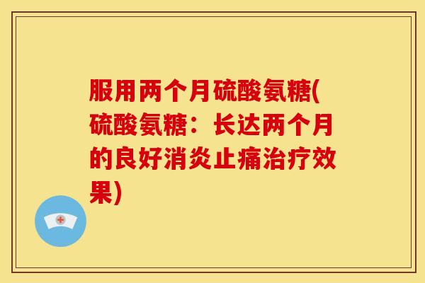 服用两个月硫酸氨糖(硫酸氨糖:长达两个月的良好效果) 服用两个月硫酸氨糖(硫酸氨糖:长达两个月的良好效果)