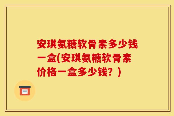 安琪氨糖软骨素多少钱一盒(安琪氨糖软骨素价格一盒多少钱？)