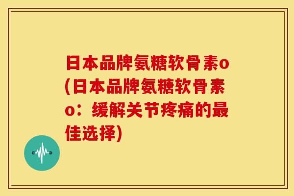 日本品牌氨糖软骨素o(日本品牌氨糖软骨素o：缓解关节疼痛的最佳选择)