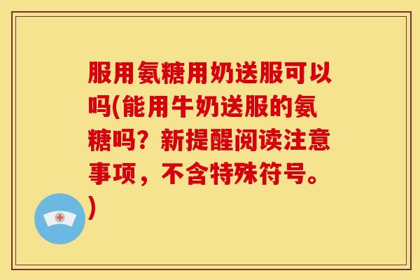 服用氨糖用奶送服可以吗(能用牛奶送服的氨糖吗？新提醒阅读注意事项，不含特殊符号。)