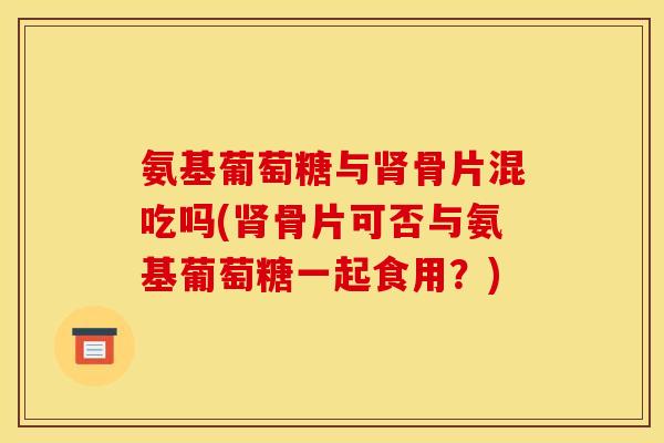 氨基葡萄糖与肾骨片混吃吗(肾骨片可否与氨基葡萄糖一起食用？)