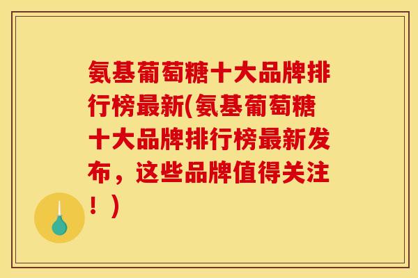 氨基葡萄糖十大品牌排行榜最新(氨基葡萄糖十大品牌排行榜最新发布，这些品牌值得关注！)